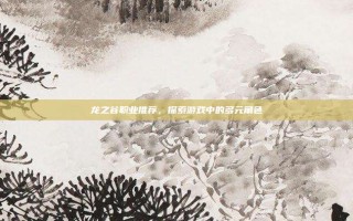 龙之谷职业推荐，探索游戏中的多元角色