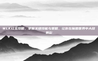 WLK红玉攻略，掌握关键技能与策略，让你在魔兽世界中大放异彩