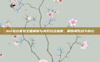 dnf远古套装全面解析与高阶玩法指南，解锁极致战斗核心