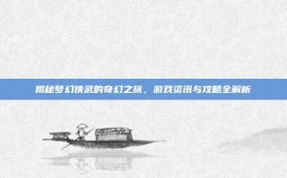揭秘梦幻侠武的奇幻之旅，游戏资讯与攻略全解析