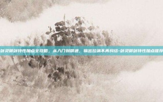 剑灵御剑特性加点全攻略，从入门到精通，输出拉满不再纠结-剑灵御剑特性加点推荐