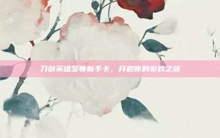 刀剑英雄至尊新手卡，开启你的游戏之旅