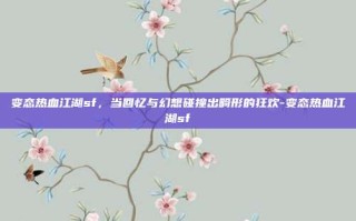 变态热血江湖sf，当回忆与幻想碰撞出畸形的狂欢-变态热血江湖sf