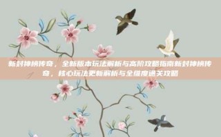 新封神榜传奇，全新版本玩法解析与高阶攻略指南新封神榜传奇，核心玩法更新解析与全维度通关攻略