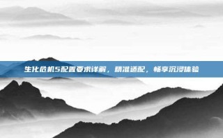 生化危机5配置要求详解，精准适配，畅享沉浸体验