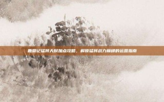 鹿鼎记猛将天赋加点攻略，解锁猛将战力巅峰的运营指南