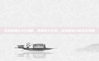 无双乱舞6.62攻略，掌握战斗艺术，成为战场上的无双英雄