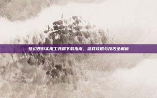 梦幻西游实用工具箱下载指南，游戏攻略与技巧全解析