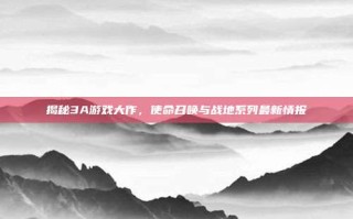 揭秘3A游戏大作，使命召唤与战地系列最新情报