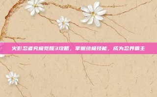 火影忍者究极觉醒3攻略，掌握终极技能，成为忍界霸主
