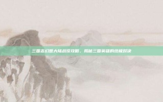三国志幻想大陆战役攻略，揭秘三国英雄的终极对决