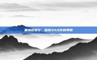 黑神话悟空，探索3A大作的界限