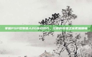 掌握PSP怪物猎人2G存档技巧，让你的狩猎之旅更加顺畅