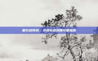 塞尔达传说，灵魂轨迹深度攻略指南