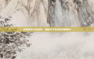 欧弟抱女儿玩游戏，揭秘亲子互动游戏的魅力