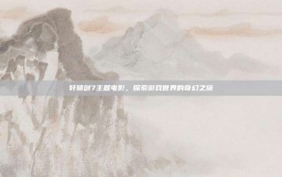 轩辕剑7主题电影，探索游戏世界的奇幻之旅