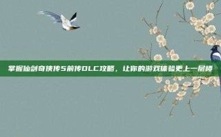 掌握仙剑奇侠传5前传DLC攻略，让你的游戏体验更上一层楼