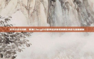 游戏资讯与攻略，聚焦Cfwcg212世界总决赛视频精彩内容与深度解析