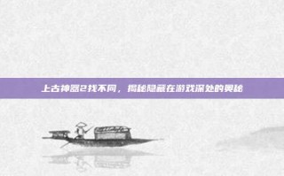 上古神器2找不同，揭秘隐藏在游戏深处的奥秘