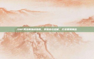 DNF男法师加点指南，掌握核心技能，打造最强输出