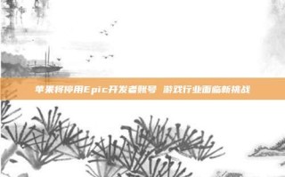 苹果将停用Epic开发者账号 游戏行业面临新挑战