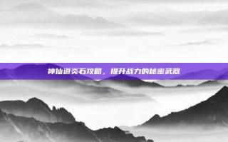 神仙道炎石攻略，提升战力的秘密武器
