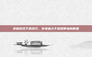 掌握游戏下载技巧，享受盛大下载器带来的便捷