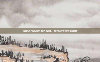 火炬之光2减伤石头攻略，提升战斗效率的秘诀
