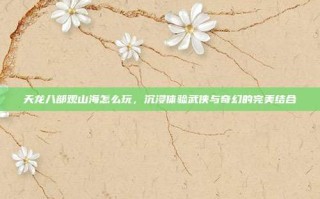 天龙八部观山海怎么玩，沉浸体验武侠与奇幻的完美结合