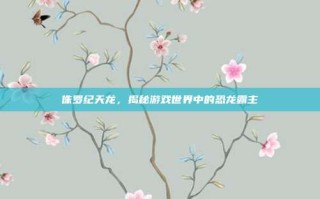 侏罗纪天龙，揭秘游戏世界中的恐龙霸主