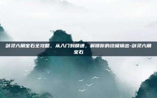 剑灵六角宝石全攻略，从入门到精通，解锁你的终极输出-剑灵六角宝石