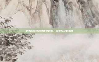 伊苏6绿水洞地图全解析，探索与攻略指南