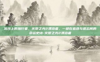 流沙上的独行者，火炬之光2漂泊者，一部在追逐与遗忘间的命运史诗-火炬之光2漂泊者