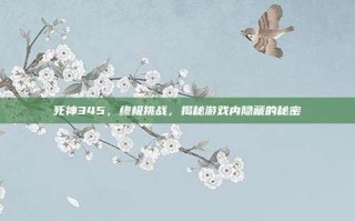 死神345，终极挑战，揭秘游戏内隐藏的秘密