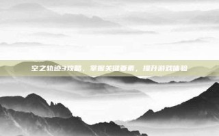空之轨迹3攻略，掌握关键要素，提升游戏体验