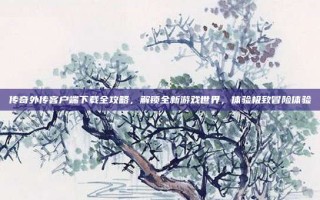 传奇外传客户端下载全攻略，解锁全新游戏世界，体验极致冒险体验
