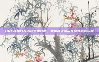 DNF推荐好友活动全面攻略，如何高效参与并享受游戏乐趣