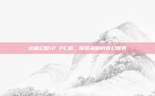 终极幻想12 PC版，探索未知的奇幻世界