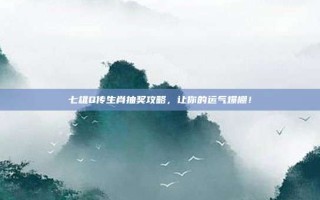 七雄Q传生肖抽奖攻略，让你的运气爆棚！