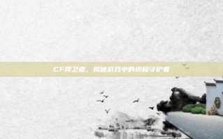 CF捍卫者，揭秘游戏中的终极守护者