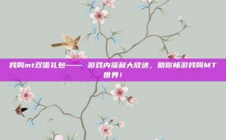 我叫mt双蛋礼包—— 游戏内福利大放送，助你畅游我叫MT世界！