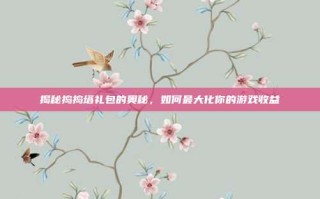 揭秘捣捣塔礼包的奥秘，如何最大化你的游戏收益