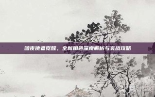 暗夜使者觉醒，全新角色深度解析与实战攻略