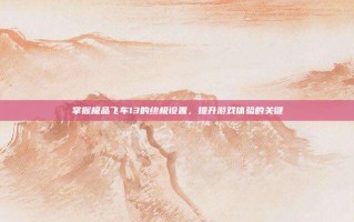 掌握极品飞车13的终极设置，提升游戏体验的关键