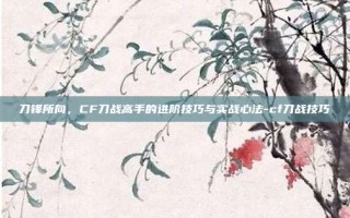 刀锋所向，CF刀战高手的进阶技巧与实战心法-cf刀战技巧