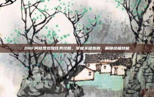 DNF阿修罗觉醒任务攻略，掌握关键步骤，解锁终极技能