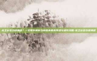 龙之谷多少级满级？一文带你解析当前版本最高等级与进阶攻略-龙之谷多少级满级