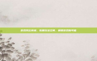 游戏风云商城，拓展玩法空间，解锁游戏新可能