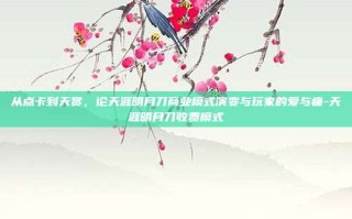 从点卡到天赏，论天涯明月刀商业模式演变与玩家的爱与痛-天涯明月刀收费模式