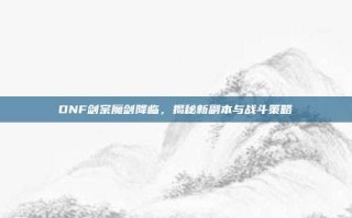 DNF剑宗魔剑降临，揭秘新副本与战斗策略